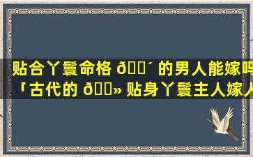 贴合丫鬟命格 🐴 的男人能嫁吗「古代的 🌻 贴身丫鬟主人嫁人后做什么」
